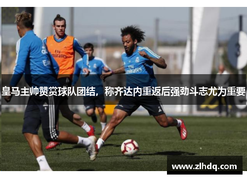 皇马主帅赞赏球队团结，称齐达内重返后强劲斗志尤为重要