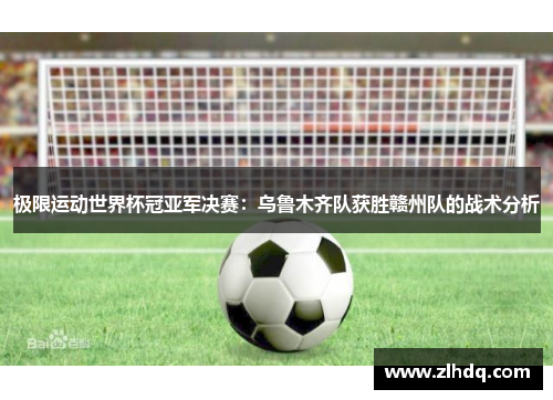 极限运动世界杯冠亚军决赛：乌鲁木齐队获胜赣州队的战术分析