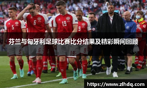 芬兰与匈牙利足球比赛比分结果及精彩瞬间回顾